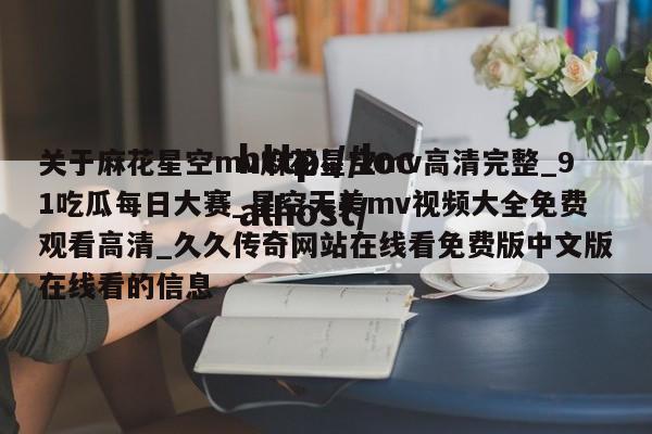关于麻花星空mv麻花星空mv高清完整_91吃瓜每日大赛_星空天美mv视频大全免费观看高清_久久传奇网站在线看免费版中文版在线看的信息